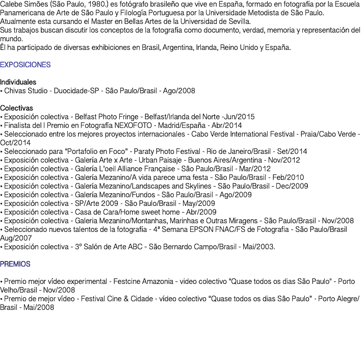 Calebe Simões (São Paulo, 1980.) es fotógrafo brasileño que vive en España, formado en fotografía por la Escuela Panamericana de Arte de São Paulo y Filología Portuguesa por la Universidade Metodista de São Paulo. Atualmente esta cursando el Master en Bellas Artes de la Universidad de Sevilla. Sus trabajos buscan discutir los conceptos de la fotografía como documento, verdad, memoria y representación del mundo. Él ha participado de diversas exhibiciones en Brasil, Argentina, Irlanda, Reino Unido y España. EXPOSICIONES Individuales • Chivas Studio - Duocidade-SP - São Paulo/Brasil - Ago/2008 Colectivas • Exposición colectiva - Belfast Photo Fringe - Belfast/Irlanda del Norte -Jun/2015 • Finalista del l Premio en Fotografía NEXOFOTO - Madrid/España - Abr/2014 • Seleccionado entre los mejores proyectos internacionales - Cabo Verde International Festival - Praia/Cabo Verde - Oct/2014 • Seleccionado para “Portafolio en Foco” - Paraty Photo Festival - Rio de Janeiro/Brasil - Set/2014 • Exposición colectiva - Galería Arte x Arte - Urban Paisaje - Buenos Aires/Argentina - Nov/2012 • Exposición colectiva - Galería L’oeil Alliance Française - São Paulo/Brasil - Mar/2012 • Exposición colectiva - Galería Mezanino/A vida parece uma festa ‐ São Paulo/Brasil - Feb/2010 • Exposición colectiva - Galería Mezanino/Landscapes and Skylines ‐ São Paulo/Brasil ‐ Dec/2009 • Exposición colectiva - Galería Mezanino/Fundos ‐ São Paulo/Brasil ‐ Ago/2009 • Exposición colectiva - SP/Arte 2009 - São Paulo/Brasil - May/2009 • Exposición colectiva - Casa de Cara/Home sweet home ‐ Abr/2009 • Exposición colectiva - Galeria Mezanino/Montanhas, Marinhas e Outras Miragens ‐ São Paulo/Brasil - Nov/2008 • Seleccionado nuevos talentos de la fotografía - 4ª Semana EPSON FNAC/FS de Fotografia ‐ São Paulo/Brasil Aug/2007 • Exposición colectiva - 3º Salón de Arte ABC ‐ São Bernardo Campo/Brasil - Mai/2003. PREMIOS • Premio mejor vídeo experimental - Festcine Amazonia ‐ video colectivo "Quase todos os dias São Paulo" ‐ Porto Velho/Brasil - Nov/2008 • Premio de mejor vídeo - Festival Cine & Cidade - vídeo colectivo “Quase todos os dias São Paulo” - Porto Alegre/Brasil - Mai/2008 
